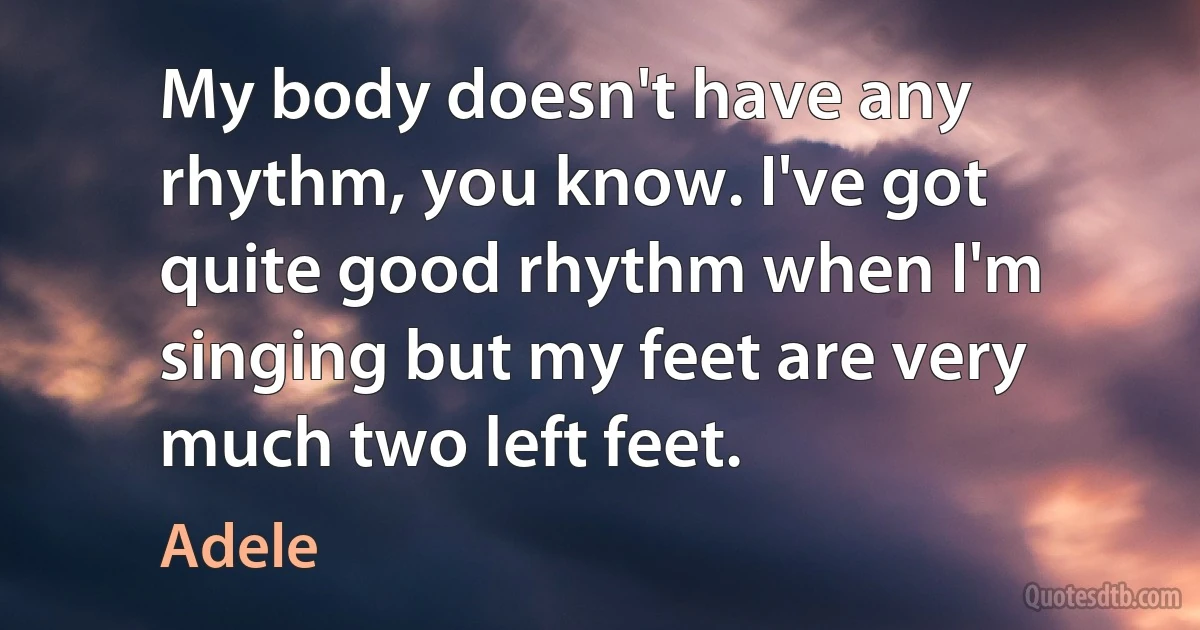 My body doesn't have any rhythm, you know. I've got quite good rhythm when I'm singing but my feet are very much two left feet. (Adele)