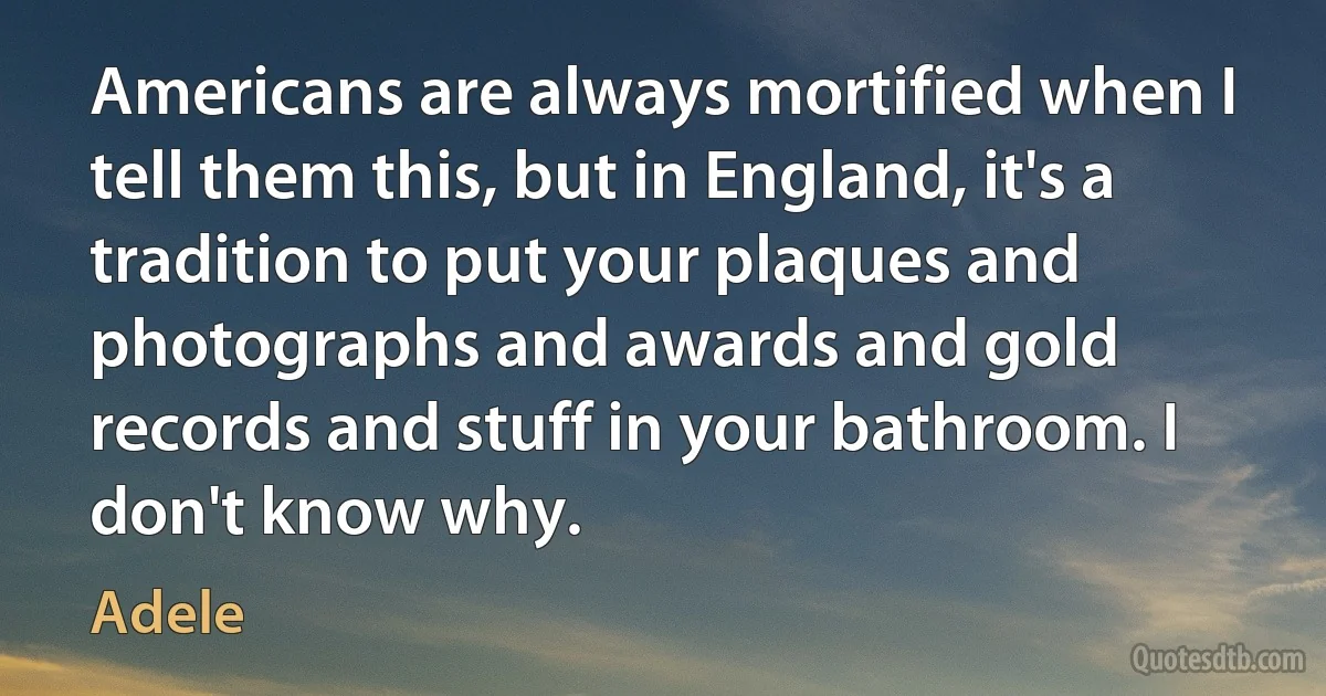 Americans are always mortified when I tell them this, but in England, it's a tradition to put your plaques and photographs and awards and gold records and stuff in your bathroom. I don't know why. (Adele)