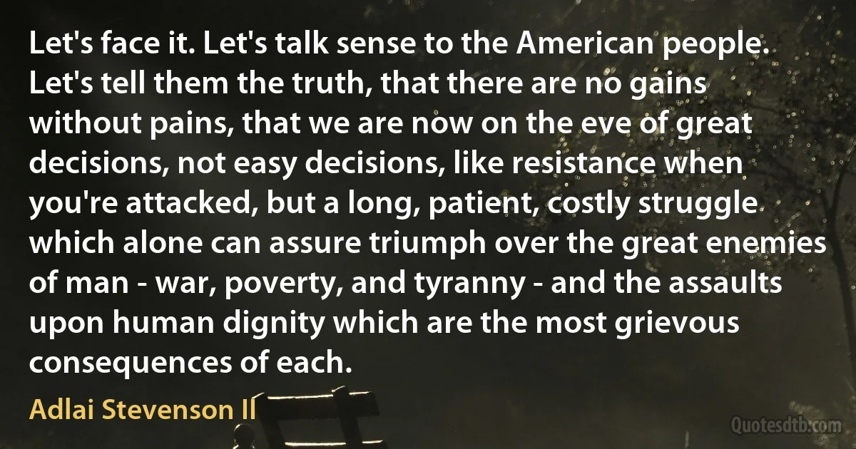 Let's face it. Let's talk sense to the American people. Let's tell them the truth, that there are no gains without pains, that we are now on the eve of great decisions, not easy decisions, like resistance when you're attacked, but a long, patient, costly struggle which alone can assure triumph over the great enemies of man - war, poverty, and tyranny - and the assaults upon human dignity which are the most grievous consequences of each. (Adlai Stevenson II)