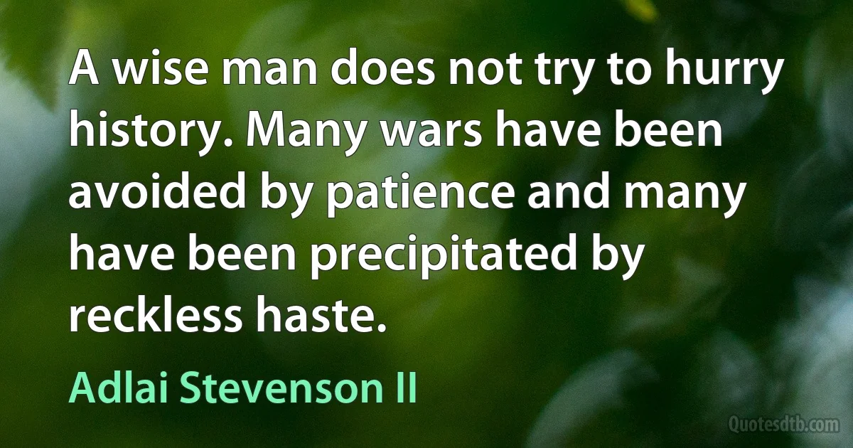 A wise man does not try to hurry history. Many wars have been avoided by patience and many have been precipitated by reckless haste. (Adlai Stevenson II)