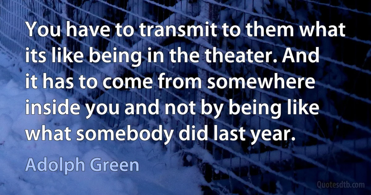 You have to transmit to them what its like being in the theater. And it has to come from somewhere inside you and not by being like what somebody did last year. (Adolph Green)