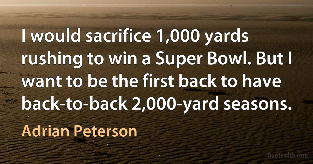 I would sacrifice 1,000 yards rushing to win a Super Bowl. But I want to be the first back to have back-to-back 2,000-yard seasons. (Adrian Peterson)