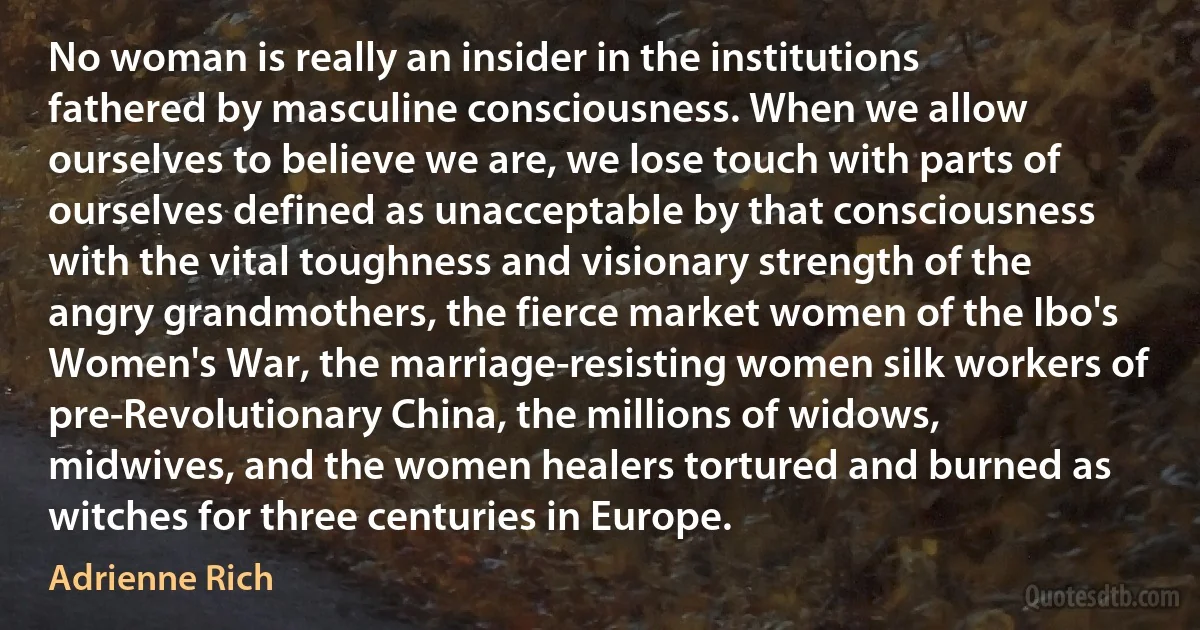 No woman is really an insider in the institutions fathered by masculine consciousness. When we allow ourselves to believe we are, we lose touch with parts of ourselves defined as unacceptable by that consciousness with the vital toughness and visionary strength of the angry grandmothers, the fierce market women of the Ibo's Women's War, the marriage-resisting women silk workers of pre-Revolutionary China, the millions of widows, midwives, and the women healers tortured and burned as witches for three centuries in Europe. (Adrienne Rich)