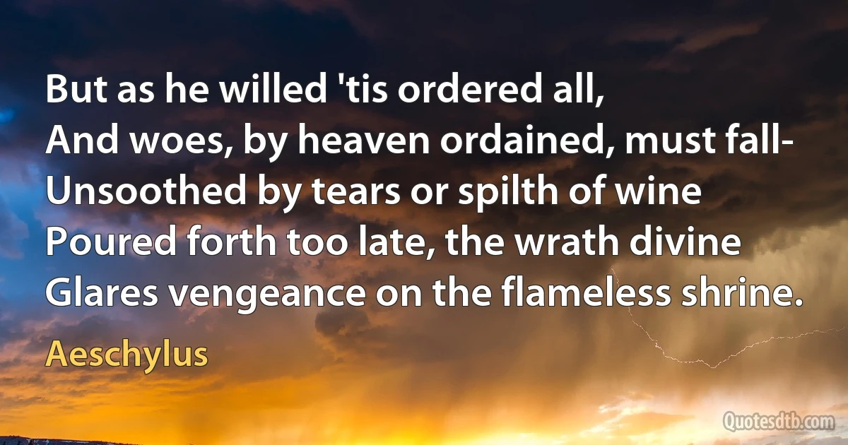 But as he willed 'tis ordered all,
And woes, by heaven ordained, must fall-
Unsoothed by tears or spilth of wine
Poured forth too late, the wrath divine
Glares vengeance on the flameless shrine. (Aeschylus)