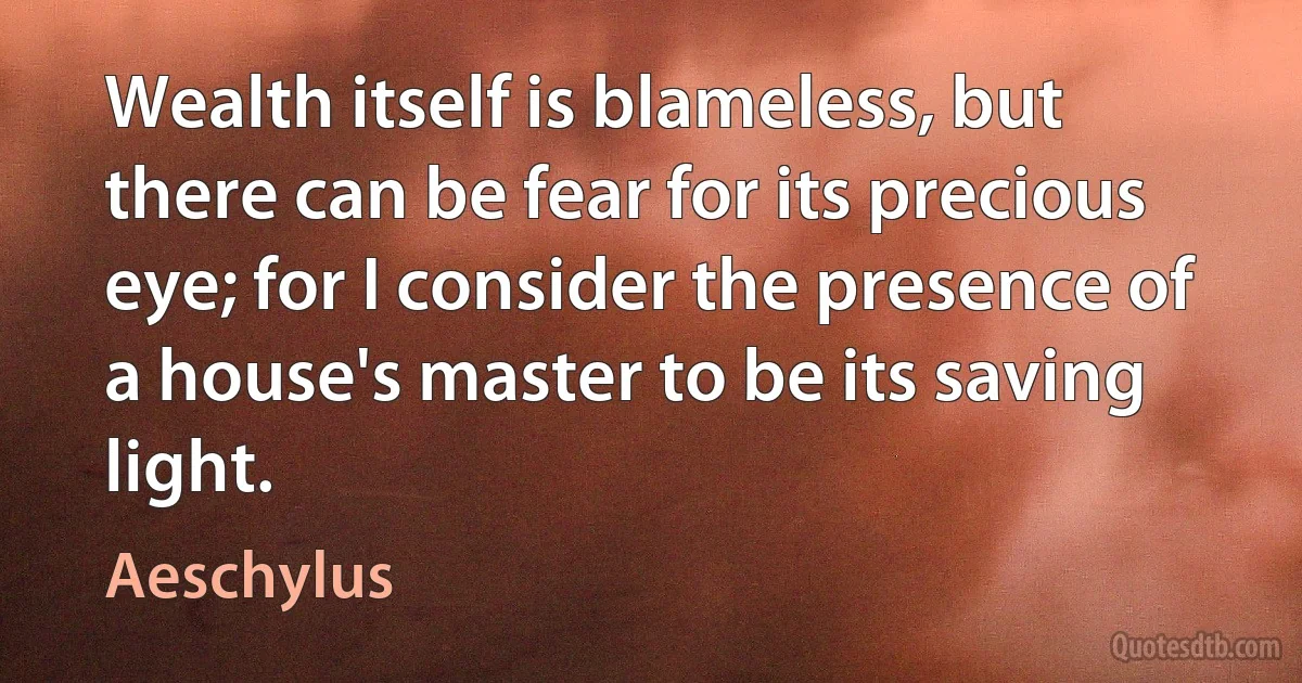 Wealth itself is blameless, but there can be fear for its precious eye; for I consider the presence of a house's master to be its saving light. (Aeschylus)