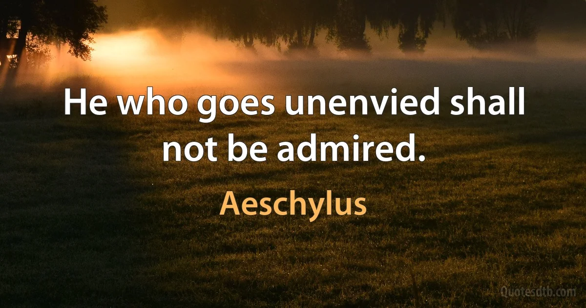 He who goes unenvied shall not be admired. (Aeschylus)