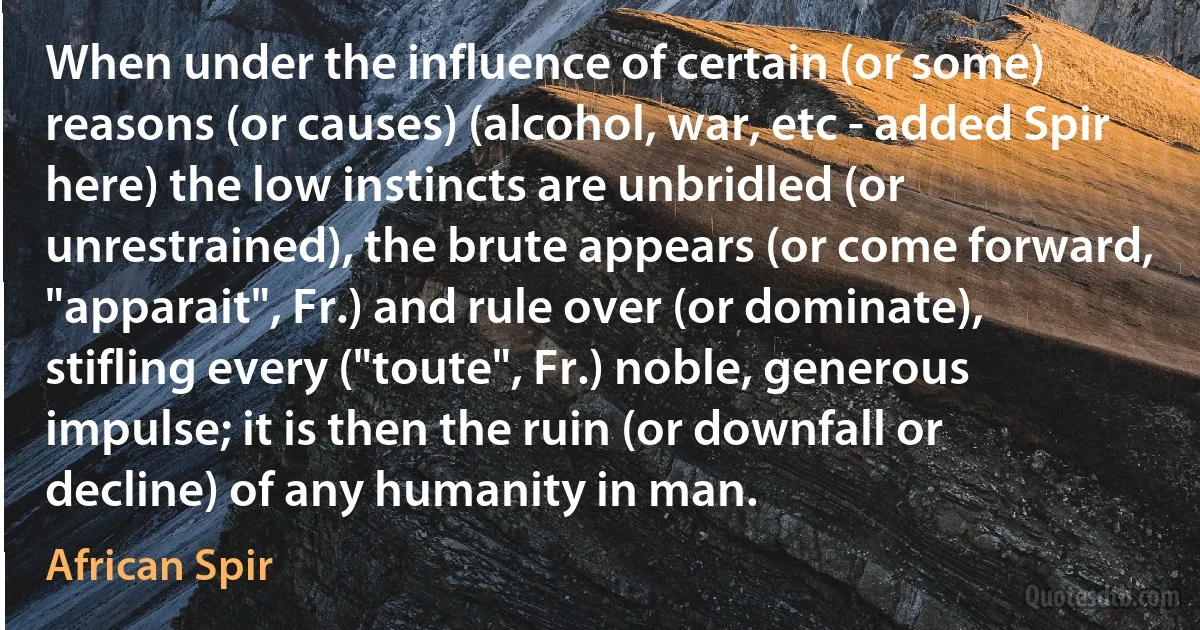 When under the influence of certain (or some) reasons (or causes) (alcohol, war, etc - added Spir here) the low instincts are unbridled (or unrestrained), the brute appears (or come forward, "apparait", Fr.) and rule over (or dominate), stifling every ("toute", Fr.) noble, generous impulse; it is then the ruin (or downfall or decline) of any humanity in man. (African Spir)