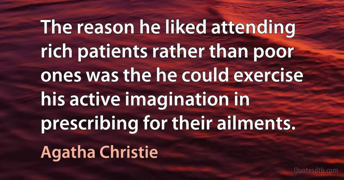 The reason he liked attending rich patients rather than poor ones was the he could exercise his active imagination in prescribing for their ailments. (Agatha Christie)