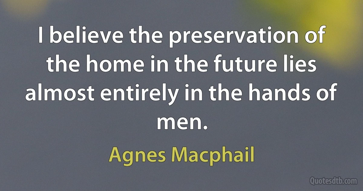 I believe the preservation of the home in the future lies almost entirely in the hands of men. (Agnes Macphail)