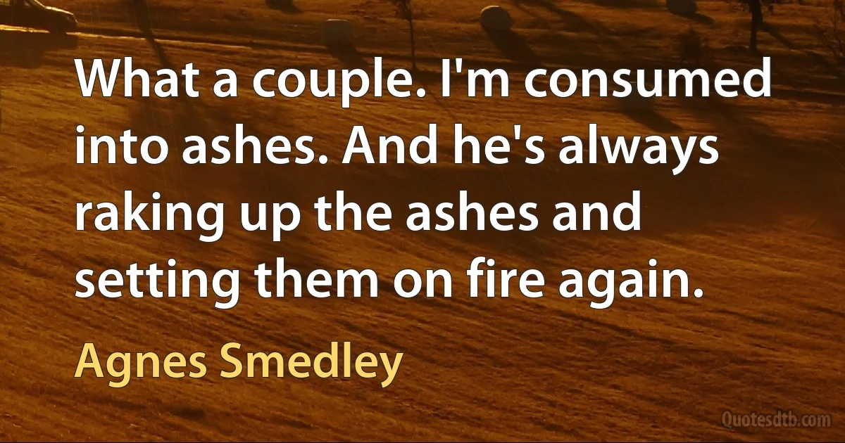 What a couple. I'm consumed into ashes. And he's always raking up the ashes and setting them on fire again. (Agnes Smedley)