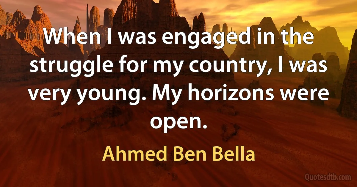 When I was engaged in the struggle for my country, I was very young. My horizons were open. (Ahmed Ben Bella)