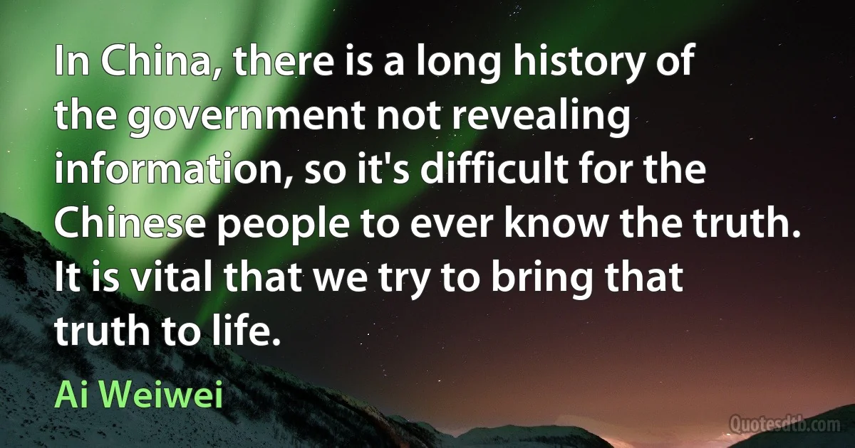 In China, there is a long history of the government not revealing information, so it's difficult for the Chinese people to ever know the truth. It is vital that we try to bring that truth to life. (Ai Weiwei)