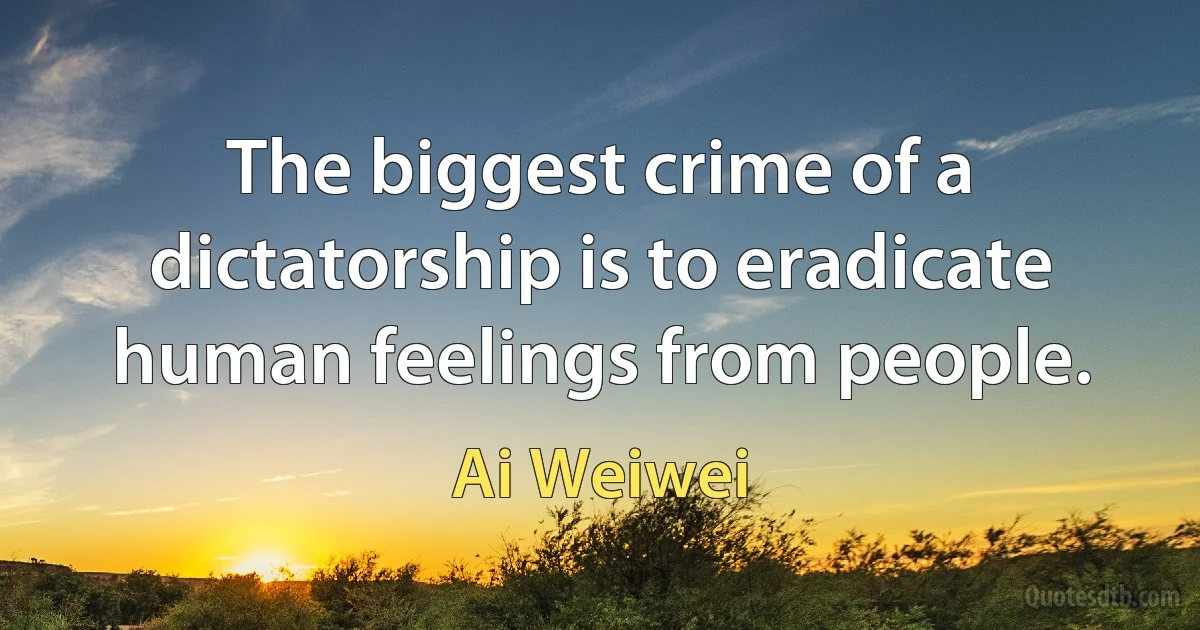 The biggest crime of a dictatorship is to eradicate human feelings from people. (Ai Weiwei)