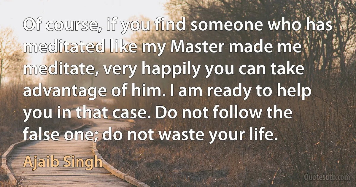 Of course, if you find someone who has meditated like my Master made me meditate, very happily you can take advantage of him. I am ready to help you in that case. Do not follow the false one; do not waste your life. (Ajaib Singh)