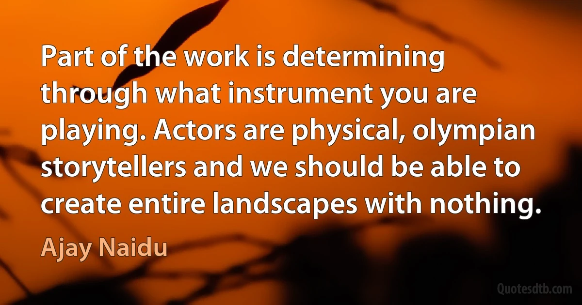 Part of the work is determining through what instrument you are playing. Actors are physical, olympian storytellers and we should be able to create entire landscapes with nothing. (Ajay Naidu)