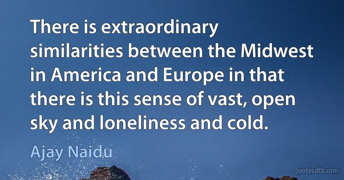 There is extraordinary similarities between the Midwest in America and Europe in that there is this sense of vast, open sky and loneliness and cold. (Ajay Naidu)