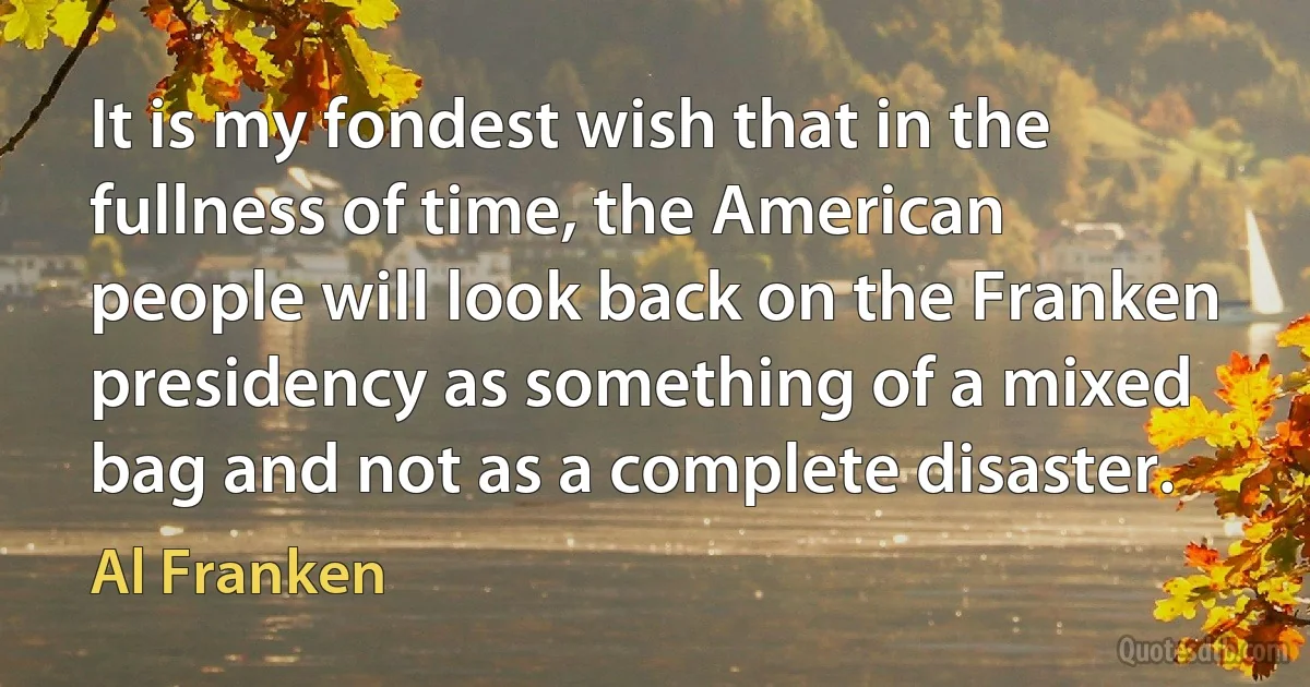 It is my fondest wish that in the fullness of time, the American people will look back on the Franken presidency as something of a mixed bag and not as a complete disaster. (Al Franken)