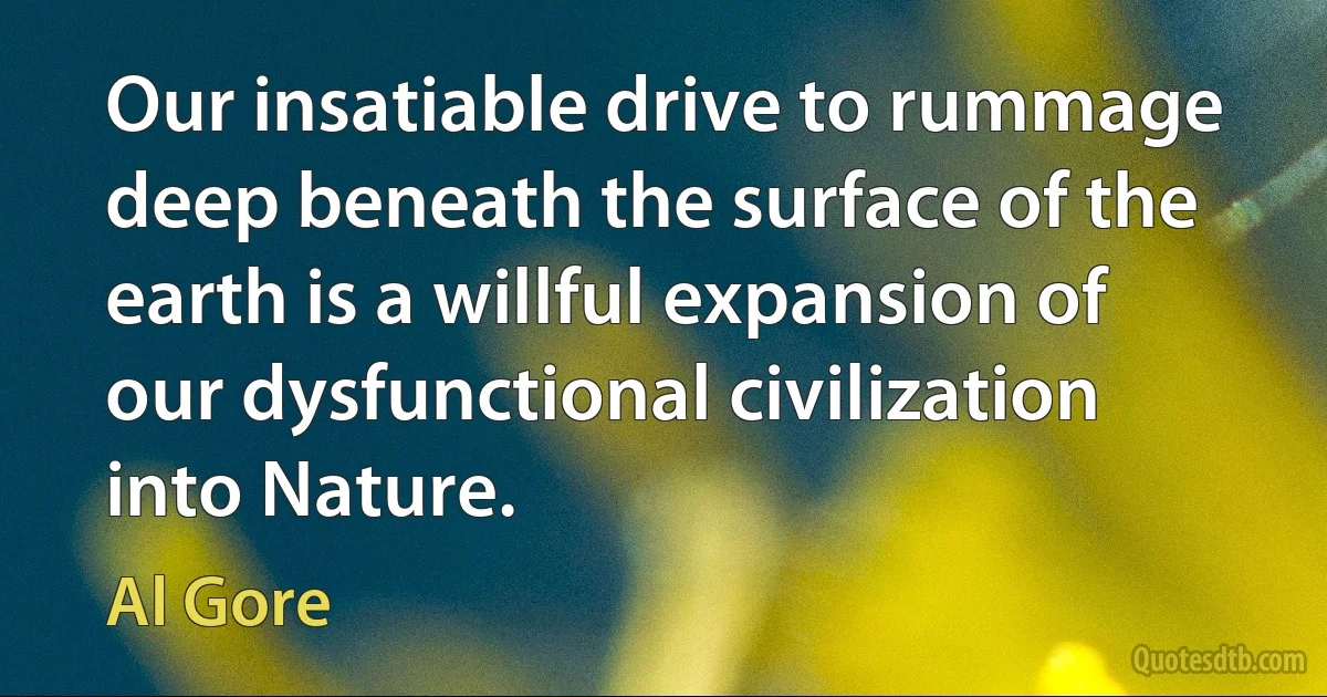 Our insatiable drive to rummage deep beneath the surface of the earth is a willful expansion of our dysfunctional civilization into Nature. (Al Gore)