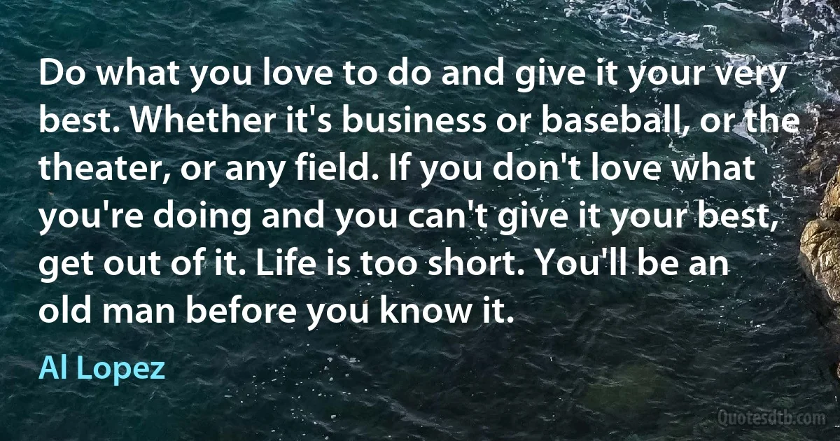 Do what you love to do and give it your very best. Whether it's business or baseball, or the theater, or any field. If you don't love what you're doing and you can't give it your best, get out of it. Life is too short. You'll be an old man before you know it. (Al Lopez)