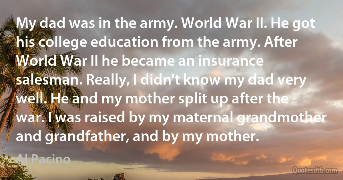 My dad was in the army. World War II. He got his college education from the army. After World War II he became an insurance salesman. Really, I didn't know my dad very well. He and my mother split up after the war. I was raised by my maternal grandmother and grandfather, and by my mother. (Al Pacino)