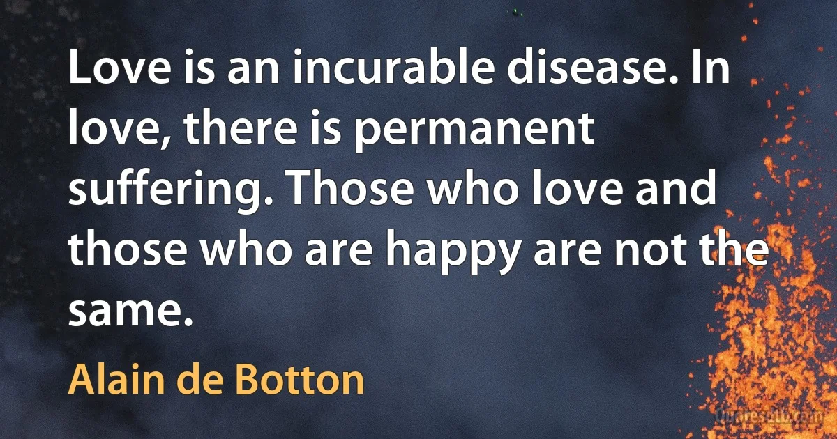 Love is an incurable disease. In love, there is permanent suffering. Those who love and those who are happy are not the same. (Alain de Botton)