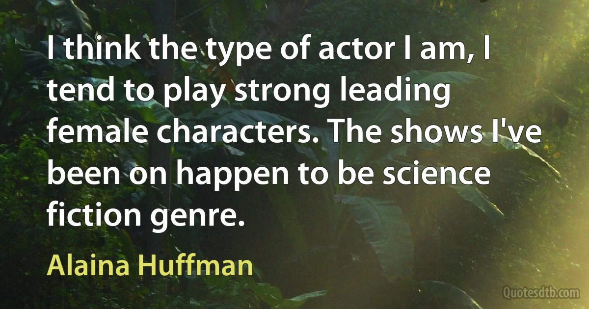 I think the type of actor I am, I tend to play strong leading female characters. The shows I've been on happen to be science fiction genre. (Alaina Huffman)