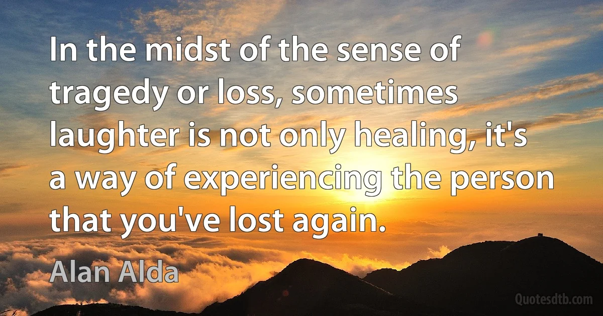 In the midst of the sense of tragedy or loss, sometimes laughter is not only healing, it's a way of experiencing the person that you've lost again. (Alan Alda)