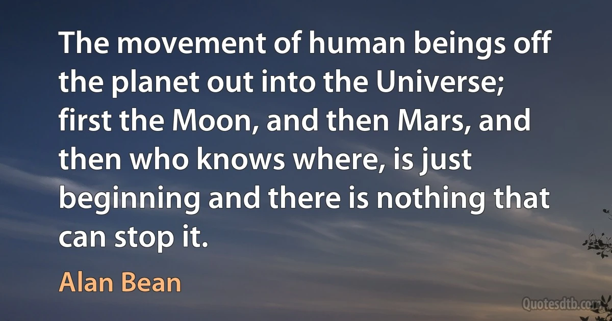 The movement of human beings off the planet out into the Universe; first the Moon, and then Mars, and then who knows where, is just beginning and there is nothing that can stop it. (Alan Bean)