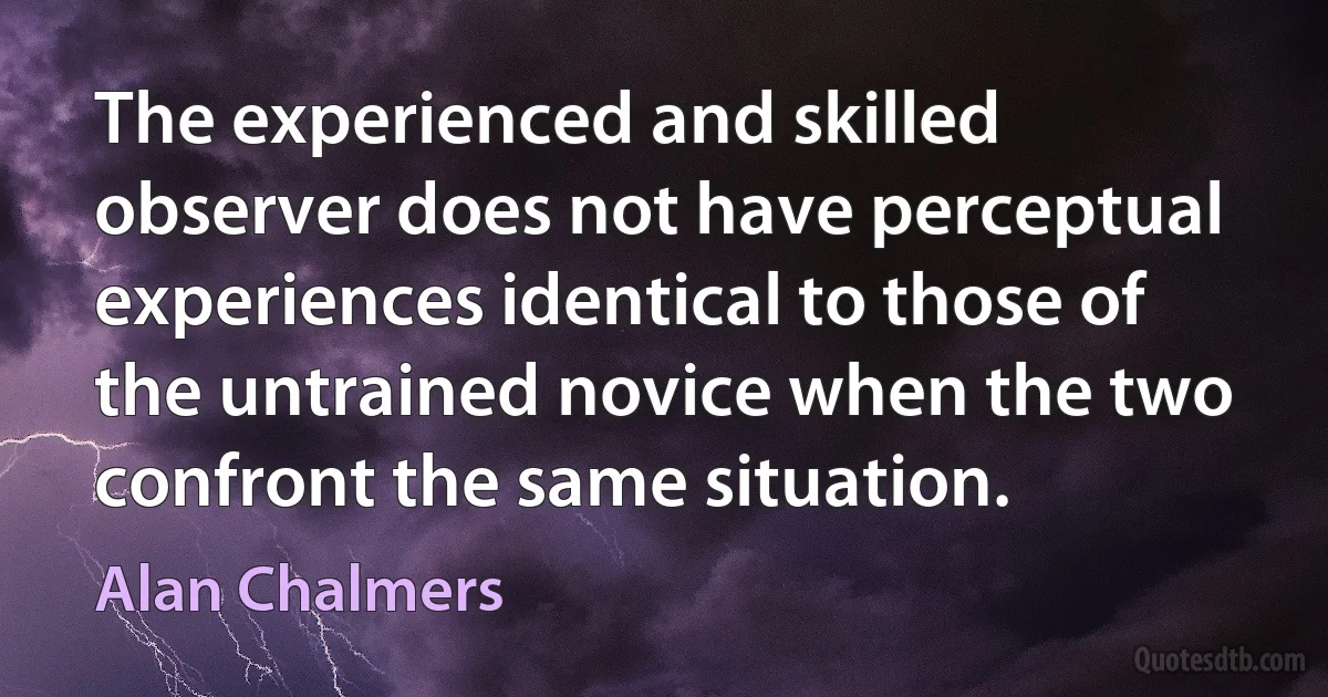 The experienced and skilled observer does not have perceptual experiences identical to those of the untrained novice when the two confront the same situation. (Alan Chalmers)