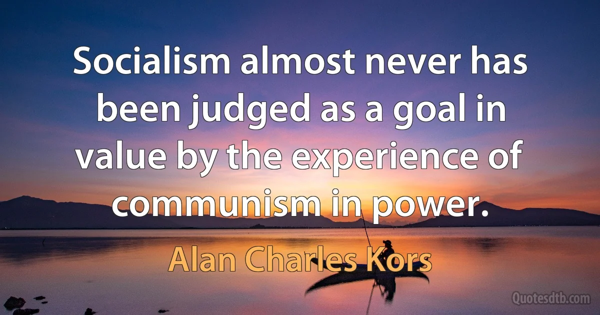 Socialism almost never has been judged as a goal in value by the experience of communism in power. (Alan Charles Kors)