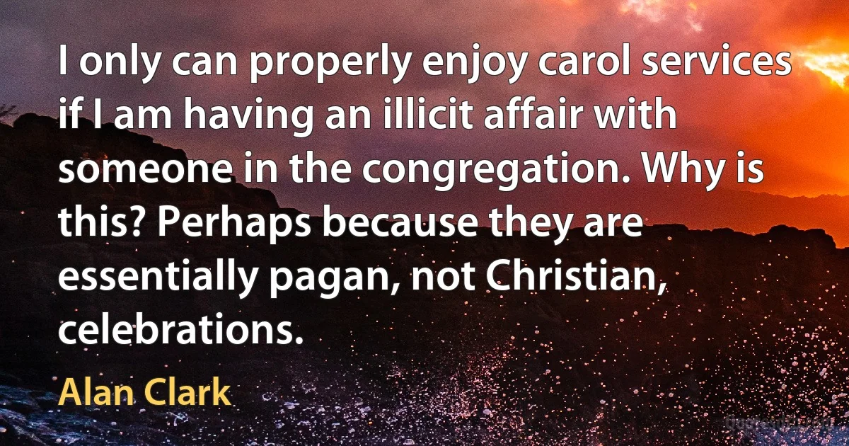 I only can properly enjoy carol services if I am having an illicit affair with someone in the congregation. Why is this? Perhaps because they are essentially pagan, not Christian, celebrations. (Alan Clark)