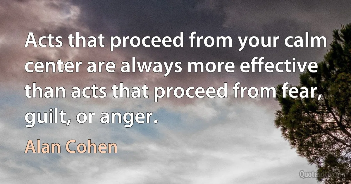 Acts that proceed from your calm center are always more effective than acts that proceed from fear, guilt, or anger. (Alan Cohen)