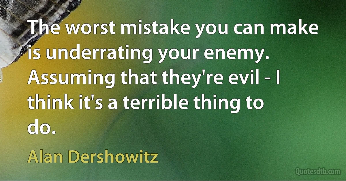 The worst mistake you can make is underrating your enemy. Assuming that they're evil - I think it's a terrible thing to do. (Alan Dershowitz)