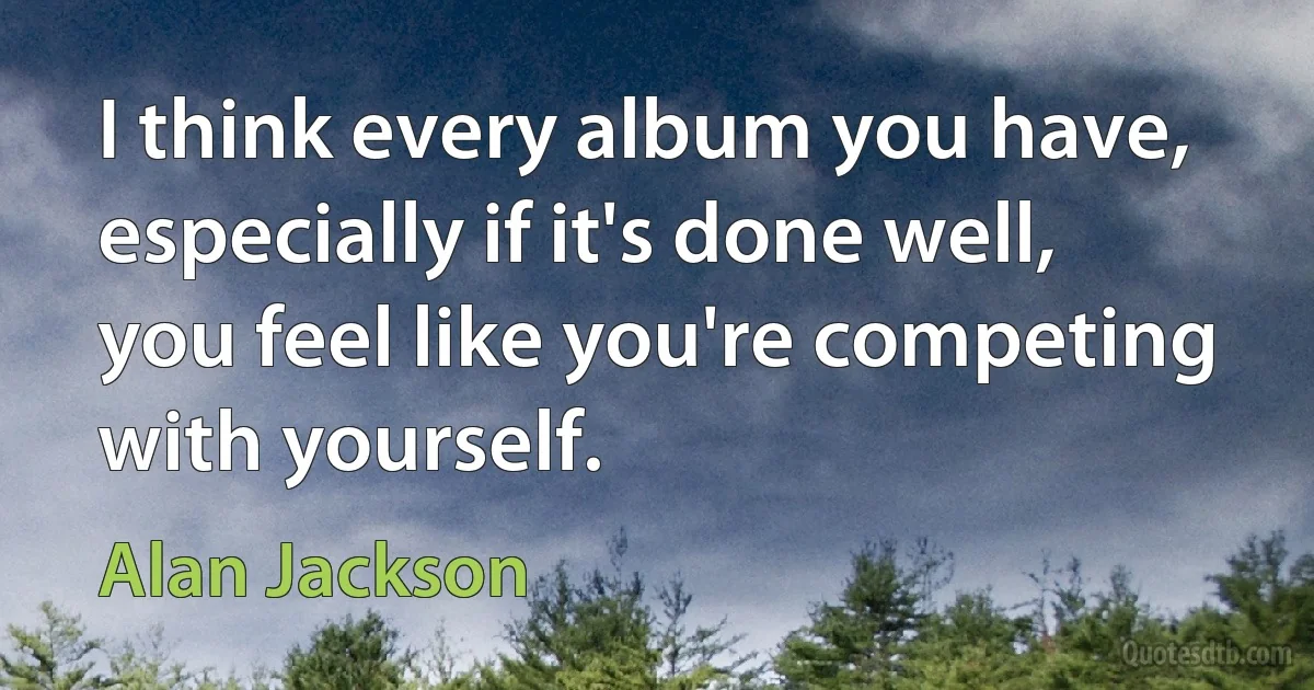 I think every album you have, especially if it's done well, you feel like you're competing with yourself. (Alan Jackson)