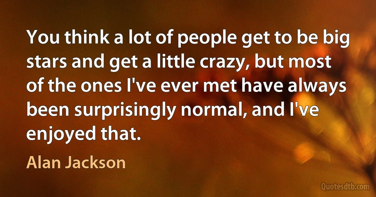 You think a lot of people get to be big stars and get a little crazy, but most of the ones I've ever met have always been surprisingly normal, and I've enjoyed that. (Alan Jackson)