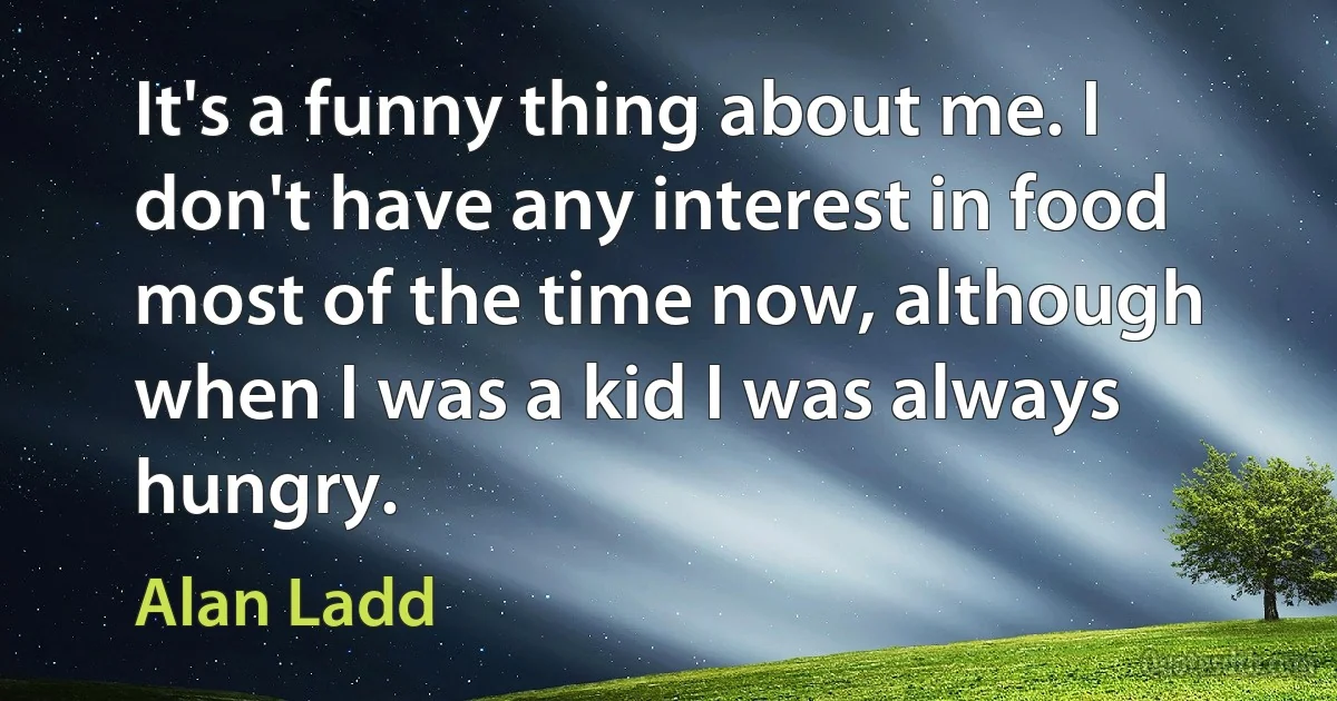 It's a funny thing about me. I don't have any interest in food most of the time now, although when I was a kid I was always hungry. (Alan Ladd)