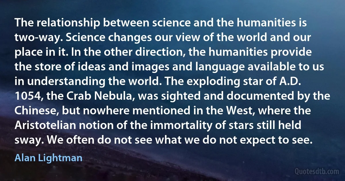 The relationship between science and the humanities is two-way. Science changes our view of the world and our place in it. In the other direction, the humanities provide the store of ideas and images and language available to us in understanding the world. The exploding star of A.D. 1054, the Crab Nebula, was sighted and documented by the Chinese, but nowhere mentioned in the West, where the Aristotelian notion of the immortality of stars still held sway. We often do not see what we do not expect to see. (Alan Lightman)