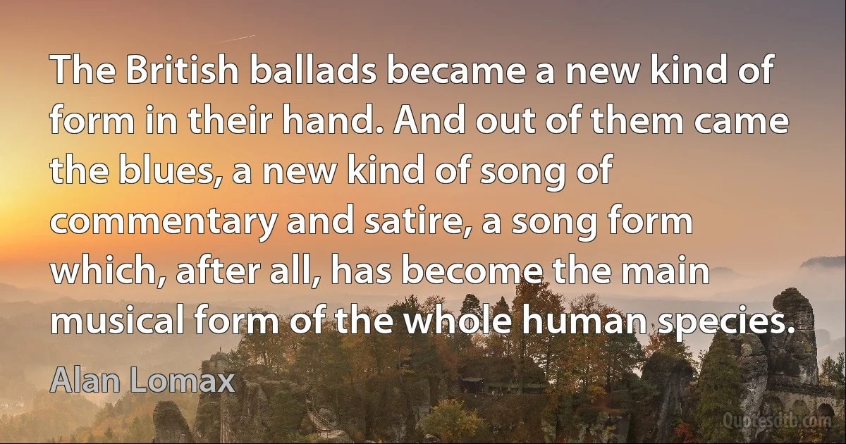 The British ballads became a new kind of form in their hand. And out of them came the blues, a new kind of song of commentary and satire, a song form which, after all, has become the main musical form of the whole human species. (Alan Lomax)