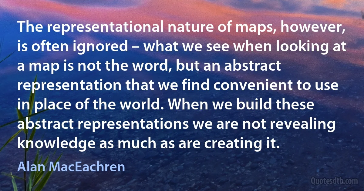 The representational nature of maps, however, is often ignored – what we see when looking at a map is not the word, but an abstract representation that we find convenient to use in place of the world. When we build these abstract representations we are not revealing knowledge as much as are creating it. (Alan MacEachren)