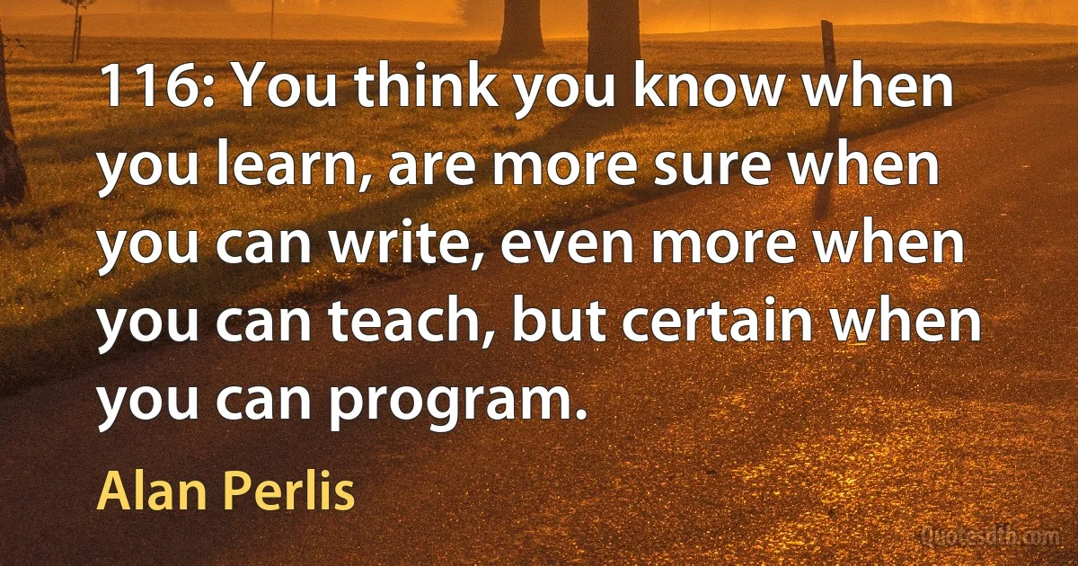 116: You think you know when you learn, are more sure when you can write, even more when you can teach, but certain when you can program. (Alan Perlis)