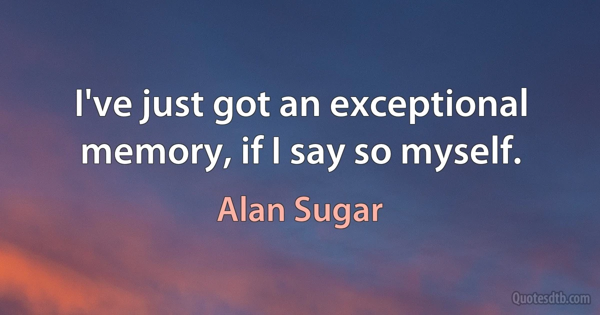 I've just got an exceptional memory, if I say so myself. (Alan Sugar)