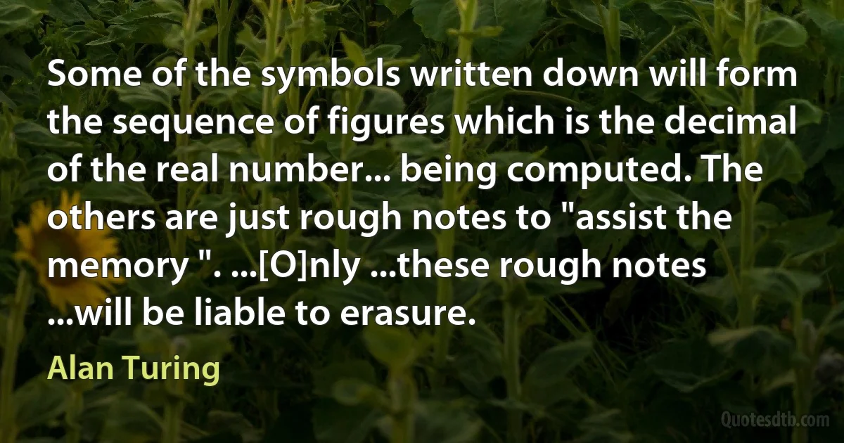 Some of the symbols written down will form the sequence of figures which is the decimal of the real number... being computed. The others are just rough notes to "assist the memory ". ...[O]nly ...these rough notes ...will be liable to erasure. (Alan Turing)