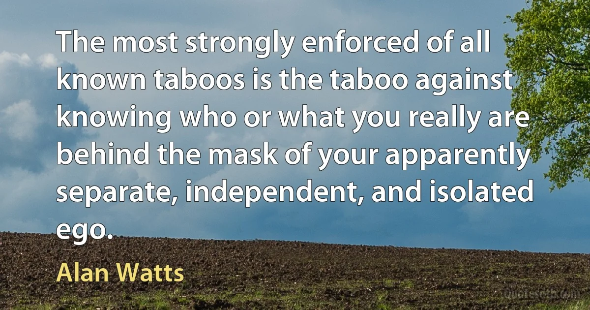 The most strongly enforced of all known taboos is the taboo against knowing who or what you really are behind the mask of your apparently separate, independent, and isolated ego. (Alan Watts)