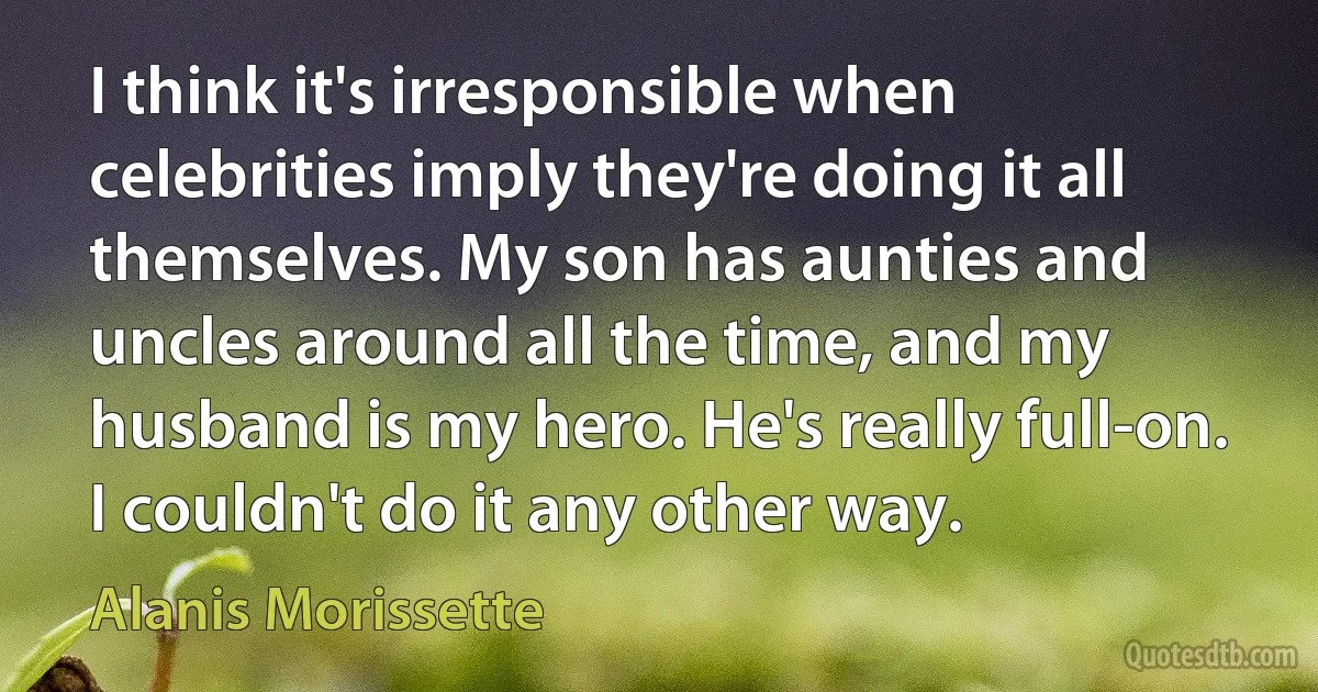 I think it's irresponsible when celebrities imply they're doing it all themselves. My son has aunties and uncles around all the time, and my husband is my hero. He's really full-on. I couldn't do it any other way. (Alanis Morissette)