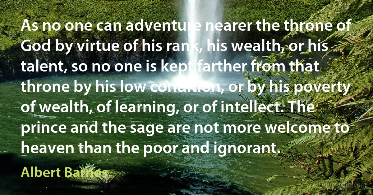 As no one can adventure nearer the throne of God by virtue of his rank, his wealth, or his talent, so no one is kept farther from that throne by his low condition, or by his poverty of wealth, of learning, or of intellect. The prince and the sage are not more welcome to heaven than the poor and ignorant. (Albert Barnes)