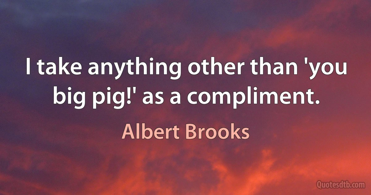 I take anything other than 'you big pig!' as a compliment. (Albert Brooks)