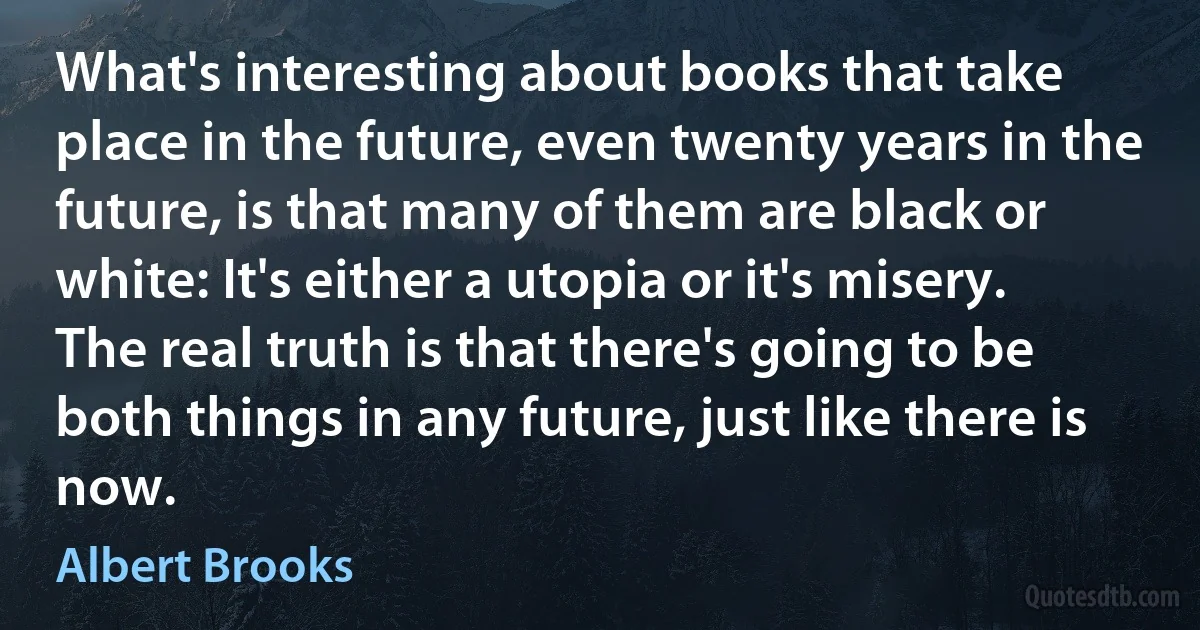 What's interesting about books that take place in the future, even twenty years in the future, is that many of them are black or white: It's either a utopia or it's misery. The real truth is that there's going to be both things in any future, just like there is now. (Albert Brooks)