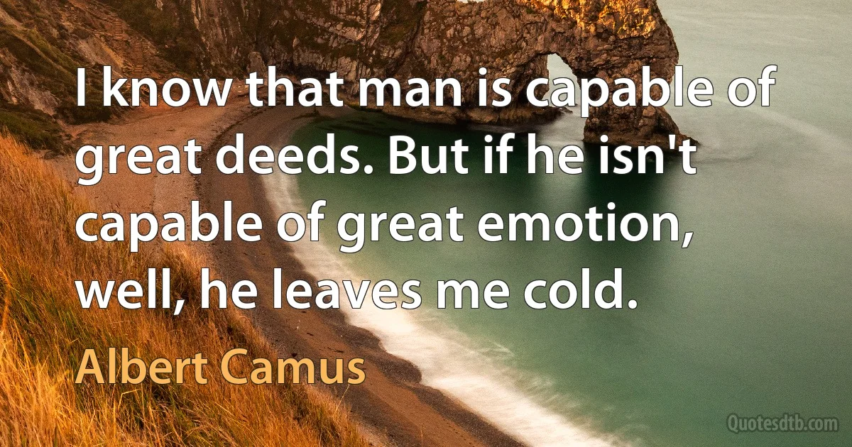 I know that man is capable of great deeds. But if he isn't capable of great emotion, well, he leaves me cold. (Albert Camus)