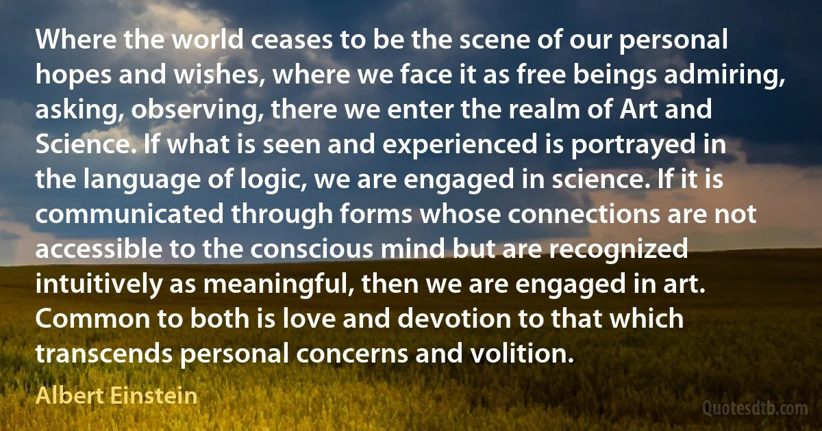 Where the world ceases to be the scene of our personal hopes and wishes, where we face it as free beings admiring, asking, observing, there we enter the realm of Art and Science. If what is seen and experienced is portrayed in the language of logic, we are engaged in science. If it is communicated through forms whose connections are not accessible to the conscious mind but are recognized intuitively as meaningful, then we are engaged in art. Common to both is love and devotion to that which transcends personal concerns and volition. (Albert Einstein)