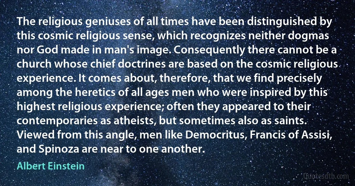 The religious geniuses of all times have been distinguished by this cosmic religious sense, which recognizes neither dogmas nor God made in man's image. Consequently there cannot be a church whose chief doctrines are based on the cosmic religious experience. It comes about, therefore, that we find precisely among the heretics of all ages men who were inspired by this highest religious experience; often they appeared to their contemporaries as atheists, but sometimes also as saints. Viewed from this angle, men like Democritus, Francis of Assisi, and Spinoza are near to one another. (Albert Einstein)